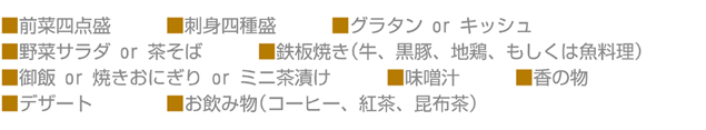 ■前菜四点盛■刺身四種盛■グラタン or キッシュ■野菜サラダ or 茶そば■鉄板焼き(牛、黒豚、地鶏、もしくは魚料理) ■御飯 or 焼きおにぎり or ミニ茶漬け■味噌汁■香の物■デザート■お飲み物(コーヒー、紅茶、昆布茶)