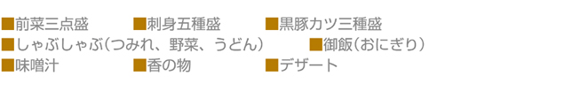 前菜三点盛,刺身五種盛,黒豚カツ三種盛 ,しゃぶしゃぶ(つみれ、野菜、うどん),御飯(おにぎり),味噌汁,香の物,デザート