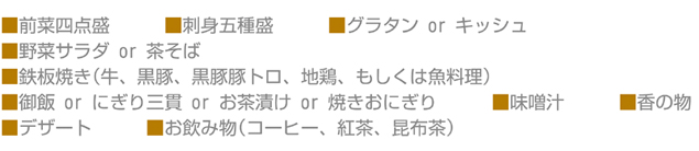 ■前菜四点盛■刺身五種盛■グラタン or キッシュ■野菜サラダ or 茶そば■鉄板焼き(牛、黒豚、黒豚豚トロ、地鶏、もしくは魚料理)■御飯 or にぎり三貫 or お茶漬け or 焼きおにぎり■味噌汁■香の物■デザート■お飲み物(コーヒー、紅茶、昆布茶)